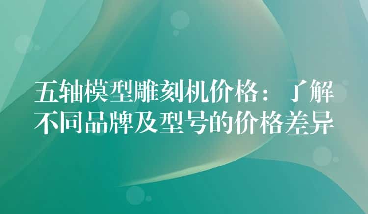 五轴模型雕刻机价格：了解不同品牌及型号的价格差异